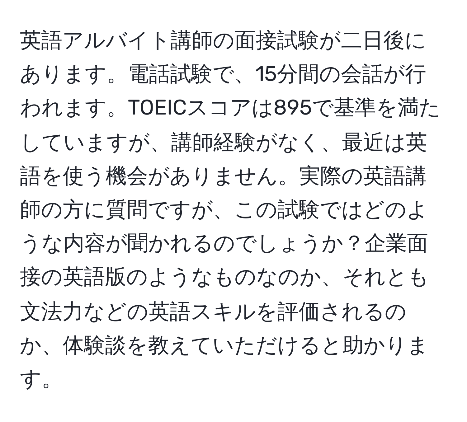 英語アルバイト講師の面接試験が二日後にあります。電話試験で、15分間の会話が行われます。TOEICスコアは895で基準を満たしていますが、講師経験がなく、最近は英語を使う機会がありません。実際の英語講師の方に質問ですが、この試験ではどのような内容が聞かれるのでしょうか？企業面接の英語版のようなものなのか、それとも文法力などの英語スキルを評価されるのか、体験談を教えていただけると助かります。