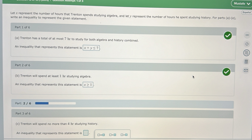 Mustafe
Españo
Let x represent the number of hours that Trenton spends studying algebra, and let y represent the number of hours he spent studying history. For parts (a)-(e),
write an inequality to represent the given statement.
Part 1 of 6
∞
(a) Trenton has a total of at most 7 hr to study for both algebra and history combined.
An inequality that represents this statement is x+y≤ 7

Part 2 of 6
(b) Trenton will spend at least 1 hr studying algebra.
An inequality that represents this statement is x≥ 1
Part: 2 / 6
Part 3 of 6
(c) Trenton will spend no more than 4 hr studying history.
An inequality that represents this statement is □. □ =□ □ □ >□