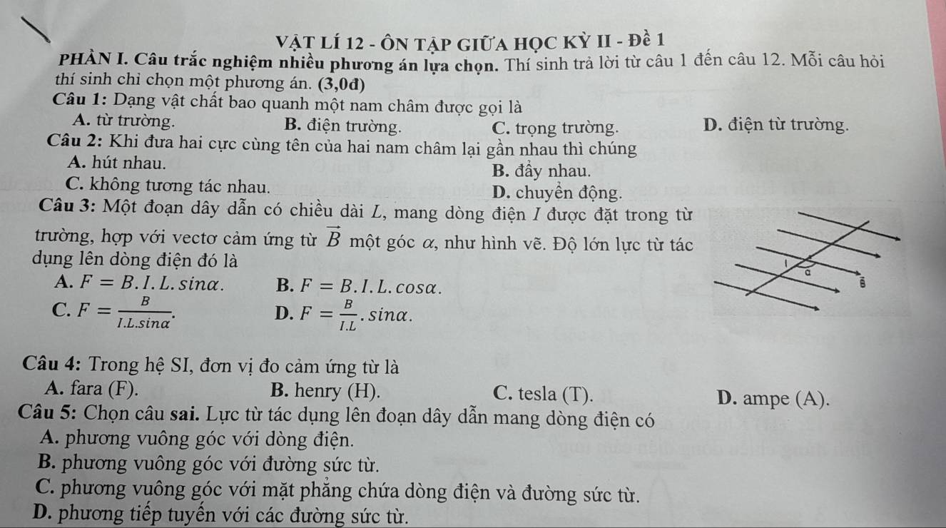 VậT LÍ 12 - ÔN tậP GIữa học Kỳ II - đề 1
PHÀN I. Câu trắc nghiệm nhiều phương án lựa chọn. Thí sinh trả lời từ câu 1 đến câu 12. Mỗi câu hỏi
thí sinh chỉ chọn một phương án. (3,0d)
Câu 1: Dạng vật chất bao quanh một nam châm được gọi là
A. từ trường. B. điện trường. C. trọng trường. D. điện từ trường.
Câu 2: Khi đưa hai cực cùng tên của hai nam châm lại gần nhau thì chúng
A. hút nhau. B. đầy nhau.
C. không tương tác nhau. D. chuyển động.
Câu 3: Một đoạn dây dẫn có chiều dài L, mang dòng điện I được đặt trong từ
trường, hợp với vectơ cảm ứng từ vector B một góc α, như hình vẽ. Độ lớn lực từ tác
dụng lên dòng điện đó là
A. F=B. I. L. sinα. B. F=B.I.L.cos alpha.
D.
C. F= B/I.L.sin alpha  . F= B/I.L . sinα.
* Câu 4: Trong hệ SI, đơn vị đo cảm ứng từ là
A. fara (F). B. henry (H). C. tesla (T). D. ampe (A).
Câu 5: Chọn câu sai. Lực từ tác dụng lên đoạn dây dẫn mang dòng điện có
A. phương vuông góc với dòng điện.
B. phương vuông góc với đường sức từ.
C. phương vuông góc với mặt phăng chứa dòng điện và đường sức từ.
D. phương tiếp tuyển với các đường sức từ.