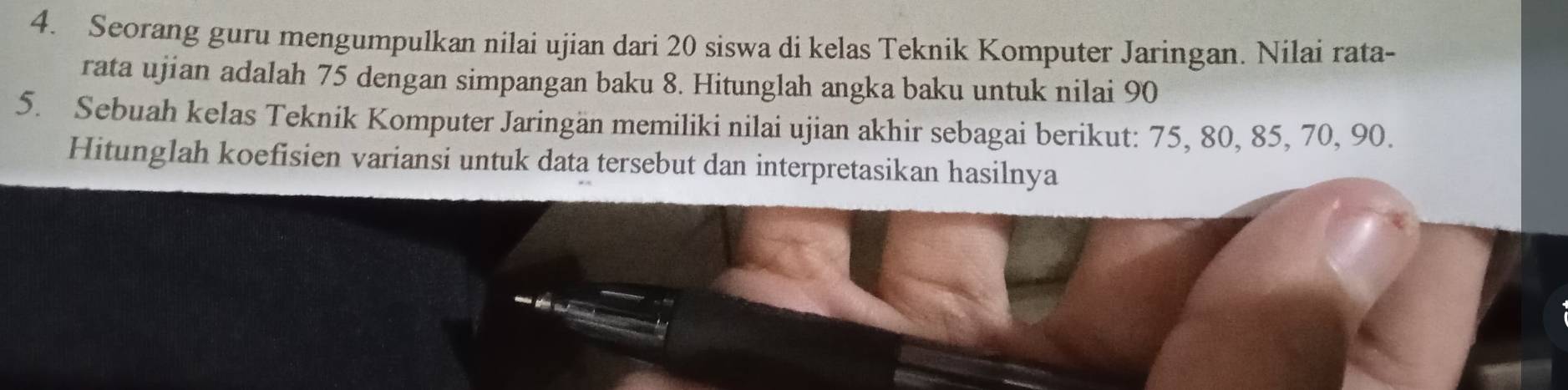 Seorang guru mengumpulkan nilai ujian dari 20 siswa di kelas Teknik Komputer Jaringan. Nilai rata- 
rata ujian adalah 75 dengan simpangan baku 8. Hitunglah angka baku untuk nilai 90
5. Sebuah kelas Teknik Komputer Jaringän memiliki nilai ujian akhir sebagai berikut: 75, 80, 85, 70, 90. 
Hitunglah koefisien variansi untuk data tersebut dan interpretasikan hasilnya