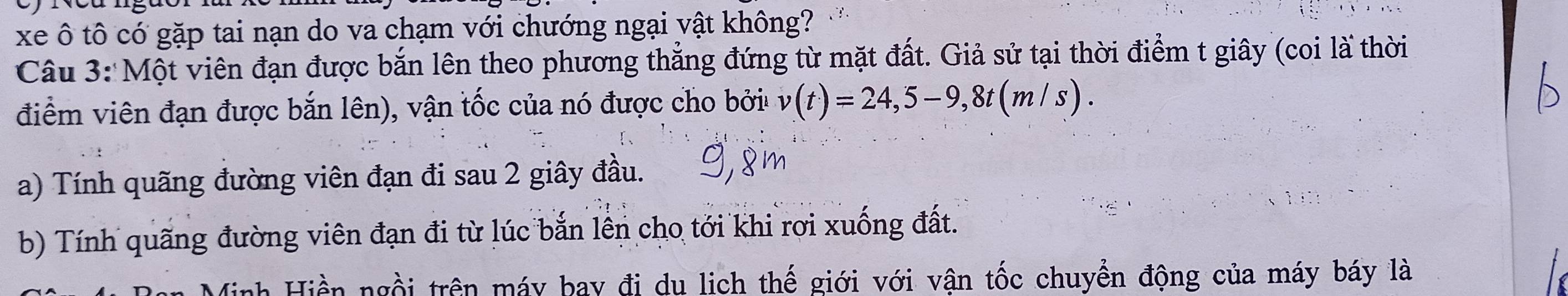 xe ô tô có gặp tai nạn do va chạm với chướng ngại vật không? 
Câu 3: Một viên đạn được bắn lên theo phương thẳng đứng từ mặt đất. Giả sử tại thời điểm t giây (coi là thời 
điểm viên đạn được bắn lên), vận tốc của nó được cho bởi v(t)=24,5-9,8t(m/s). 
a) Tính quãng đường viên đạn đi sau 2 giây đầu. 
b) Tính quãng đường viên đạn đi từ lúc bắn lên cho tới khi rơi xuống đất. 
Minh Hiền ngồi trên máy bay đi du lich thế giới với vận tốc chuyển động của máy báy là