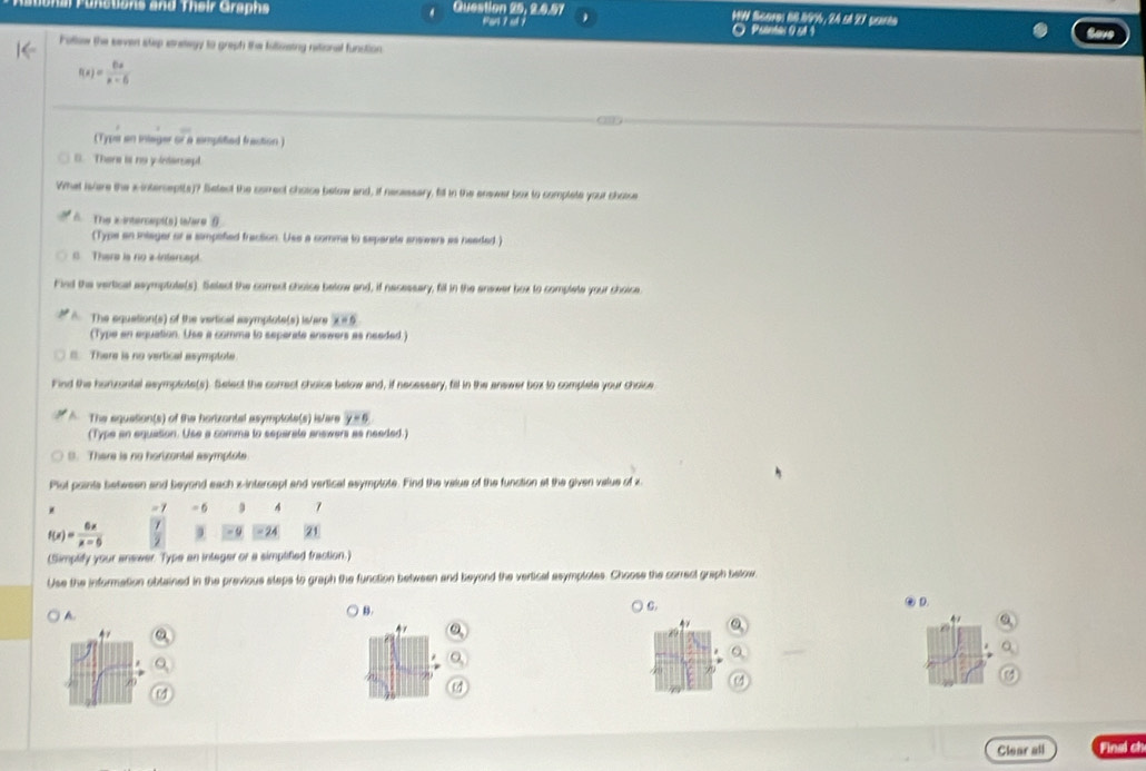 unctions and Their Graphs Question 25, 2.0.57 HW Scores 60.89%, 24 st 27 parte
Ban t o O Psanas 9 5ª 4
Follow the seven step stratwgy to graph the fulizaing retional funstion
f(x)= 6x/x-6 
(Typs an inlager or a simplified fraction )
D. There is no y inerept
What is/are the s intersept(s)? Select the comect choice below and, if necessary, fill in the enswer box to complate your choise
A. The x intensept(s) la/are θ
(Type an itager or a simptfied fraction. Use a comme to separate answers as neaded.)
C There is no a intersept.
Find the vertical asymptote(s). Selact the correct choise below and, if necessary, fill in the answer box to complete your choice
A The equation(s) of the vertical asymptote(s) is/are x=6
(Type en equation. Use a comme to seperate enswers as needed)
There is no vertical asymptote.
Find the hurzontal asymptote(s). Select the correct choise below and, if necessery, fill in the answer box to complete your choice
The equation(s) of the horizontal asymplote(s) is/are y=6
(Type an equation. Use a comma to separate answers as neaded.)
0. There is no horizontal asymptote
Plot points between and beyond each z -intercept and vertical asymplote. Find the value of the function at the given value of z
=1 = 6 9 4 1
f(x)= 6x/x-6  - 9 - 24 21
(Simplify your answer. Type an integer or a simplified fraction.)
Use the information oblained in the previous steps to graph the function between and beyond the vertical asymplotes. Choose the correct graph below
C.
A.
B. ④ D.
4
47
Clear all Final ch