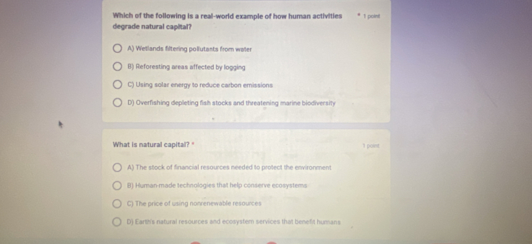 Which of the following is a real-world example of how human activities 1 poin!
degrade natural capital?
A) Wetlands filtering pollutants from water
B) Reforesting areas affected by logging
C) Using solar energy to reduce carbon emissions
D) Overfishing depleting fish stocks and threatening marine biodiversity
What is natural capital? * 1 point
A) The stock of financial resources needed to protect the environment
B) Human-made technologies that help conserve ecosystems
C) The price of using nonrenewable resources
D) Earth's natural resources and ecosystem services that benefit humans