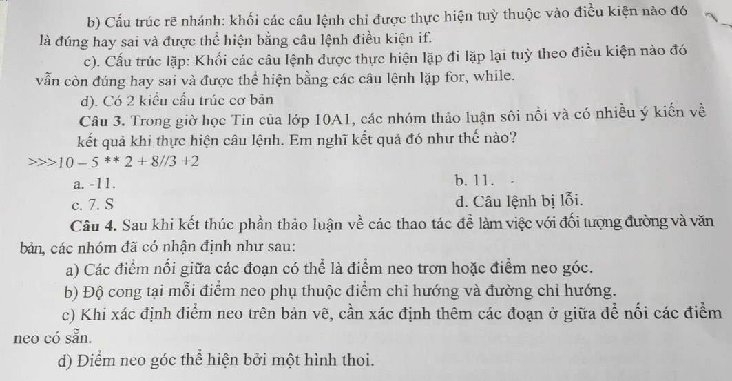 b) Cấu trúc rẽ nhánh: khối các câu lệnh chỉ được thực hiện tuỳ thuộc vào điều kiện nào đó
là đúng hay sai và được thể hiện bằng câu lệnh điều kiện if.
c). Cấu trúc lặp: Khối các câu lệnh được thực hiện lặp đi lặp lại tuỳ theo điều kiện nào đó
vẫn còn đúng hay sai và được thể hiện bằng các câu lệnh lặp for, while.
d). Có 2 kiểu cấu trúc cơ bản
Câu 3. Trong giờ học Tin của lớp 10A1, các nhóm thảo luận sôi nổi và có nhiều ý kiến về
kết quả khi thực hiện câu lệnh. Em nghĩ kết quả đó như thế nào?
10-5**2+8//3+2
a. -11. b. 11.
c. 7. S d. Câu lệnh bị lỗi.
Câu 4. Sau khi kết thúc phần thảo luận về các thao tác để làm việc với đối tượng đường và văn
bản, các nhóm đã có nhận định như sau:
a) Các điểm nổi giữa các đoạn có thể là điểm neo trơn hoặc điểm neo góc.
b) Độ cong tại mỗi điểm neo phụ thuộc điểm chỉ hướng và đường chỉ hướng.
c) Khi xác định điểm neo trên bản vẽ, cần xác định thêm các đoạn ở giữa để nối các điểm
neo có sẵn.
d) Điểm neo góc thể hiện bởi một hình thoi.