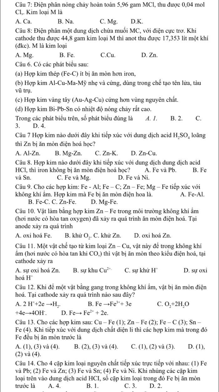 Điện phân nóng chảy hoàn toàn 5,96 gam MCl, thu được 0,04 mol
Cl,. Kim loại M là
A. Ca. B. Na. C. Mg. D.K.
Câu 8: Điện phân một dung dịch chứa muối MC, với điện cực trơ. Khi
cathode thu được 44,8 gam kim loại M thì anot thu được 17,353 lít một khí
(đkc). M là kim loại
A. Mg. B. Fe. C.Cu. D. Zn.
Câu 6. Có các phát biểu sau:
(a) Hợp kim thép (Fe-C) ít bị ăn mòn hơn iron,
(b) Hợp kim Al-Cu-Ma-Mỹ nhẹ và cứng, dùng trong chế tạo tên lửa, tàu
vũ trụ.
(c) Hợp kim vàng tây (Au-Ag-Cu) cứng hơn vùng nguyên chất.
(d) Hợp kim Bi-Pb-Sn có nhiệt độ nóng chảy rất cao.
Trong các phát biểu trên, số phát biểu đúng là A. 1. B. 2. C.
3. D. 4.
Câu 7 Hợp kim nào dưới đây khi tiếp xúc với dung dịch acid H_2SO_4 loãng
thì Zn bị ăn mòn điện hoá học?
A. Al-Zn. B. Mg-Zn. C. Zn-K. D. Zn-Cu.
Câu 8. Hợp kim nào dưới đây khi tiếp xúc với dung dịch dung dịch acid
HCl, thì iron không bị ăn mòn điện hoá học? A. Fe và Pb. B. Fe
và Sn. C. Fe và Mg. D. Fe và Ni.
Câu 9. Cho các hợp kim: Fe-Al;Fe-C;Zn-Fe; Mg - Fe tiếp xúc với
không khí ẩm. Hợp kim mà Fe bị ăn mòn điện hoa là. A. Fe-Al.
B. Fe-C. C. Zn-Fe. D. Mg-Fe.
Câu 10. Vật làm bằng hợp kim Zn-F Fe trong môi trường không khí ẩm
(hơi nước có hòa tan oxygen) đã xảy ra quá trình ăn mòn điện hoá. Tại
anode xảy ra quá trình
A. oxi hoá Fe. B. khử O_2. C. khử Zn. D. oxi hoá Zn.
Câu 11. Một vật chế tạo từ kim loại Zn-Cu , vật này để trong không khí
ẩm (hơi nước có hòa tan khi CO,) thì vật bị ăn mòn theo kiều điện hoá, tại
cathode xảy ra
A. sự oxi hoá Zn. B. sự khu Cu^(2+) C. sự khử H^+ D. sự oxi
hoá H^+
Câu 12. Khi để một vật bằng gang trong không khí ẩm, vật bị ăn mòn điện
hoá. Tại cathode xảy ra quá trình nào sau đây?
A. 2H^++2eto H_2. B. Fe to Fe^(3+)+3e C. O_2+2H_2O
+4eto 4OH^-. D. Feto Fe^(2+)+2e.
Câu 13. Cho các hợp kim sau: Cu-Fe(1);Zn-Fe(2);Fe-C(3);Sn-
Fe (4). Khi tiếp xúc với dung dịch chất diện li thì các hợp kim mà trong đó
Fe đều bị ăn mòn trước là
A. (1), (3) và (4 ). B. (2), (3) va(4) C. (1), (2) và (3). D. (1),
(2) và (4).
Câu 14. Cho 4 cặp kim loại nguyên chất tiếp xúc trực tiếp với nhau: (1) Fe
và Pb; (2) Fe và Zn; (3) Fe và Sn; (4) Fe và Ni. Khi nhúng các cặp kim
loại trên vào dung dịch acid HCI, số cặp kim loại trong đó Fe bị ăn mòn
trước là A. 4. B. 1. C. 3. D. 2.