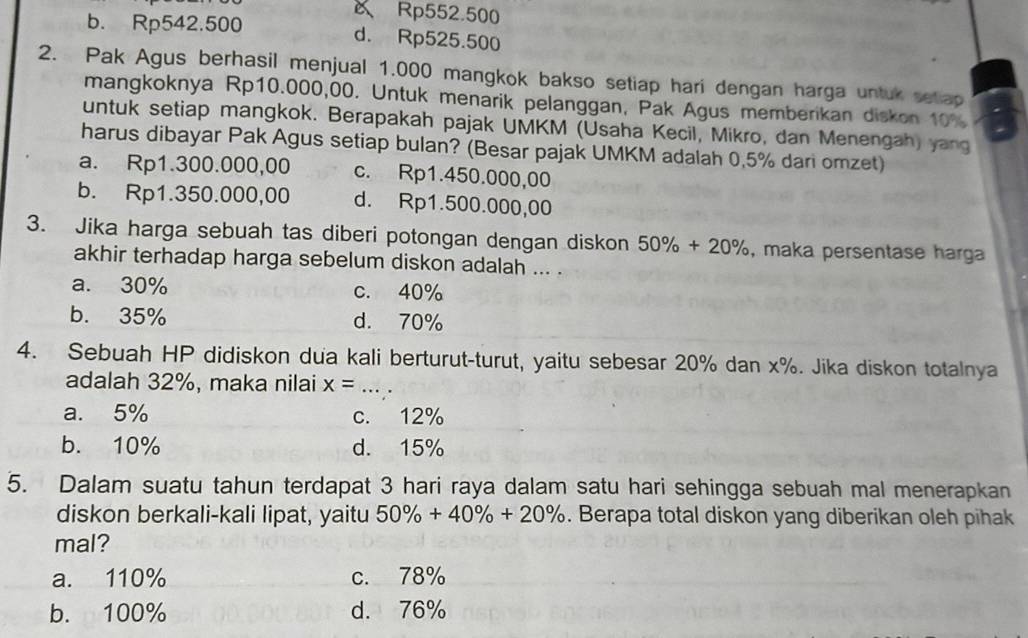 Rp552.500
b. Rp542.500 d. Rp525.500
2. Pak Agus berhasil menjual 1.000 mangkok bakso setiap hari dengan harga untuk setap
mangkoknya Rp10.000,00. Untuk menarik pelanggan, Pak Agus memberikan diskon 10%
untuk setiap mangkok. Berapakah pajak UMKM (Usaha Kecil, Mikro, dan Menengah) yang
harus dibayar Pak Agus setiap bulan? (Besar pajak UMKM adalah 0.5% dari omzet)
a. Rp1.300.000,00 c. Rp1.450.000,00
b. Rp1.350.000,00 d. Rp1.500.000,00
3. Jika harga sebuah tas diberi potongan dengan diskon 50% +20% , maka persentase harga
akhir terhadap harga sebelum diskon adalah ... .
a. 30% c. 40%
b. 35% d. 70%
4. Sebuah HP didiskon dua kali berturut-turut, yaitu sebesar 20% dan x%. Jika diskon totalnya
adalah 32%, maka nilai x= _
a. 5% c. 12%
b. 10% d. 15%
5. Dalam suatu tahun terdapat 3 hari raya dalam satu hari sehingga sebuah mal menerapkan
diskon berkali-kali lipat, yaitu 50% +40% +20%. Berapa total diskon yang diberikan oleh pihak
mal?
a. 110% c. 78%
b. 100% d. 76%