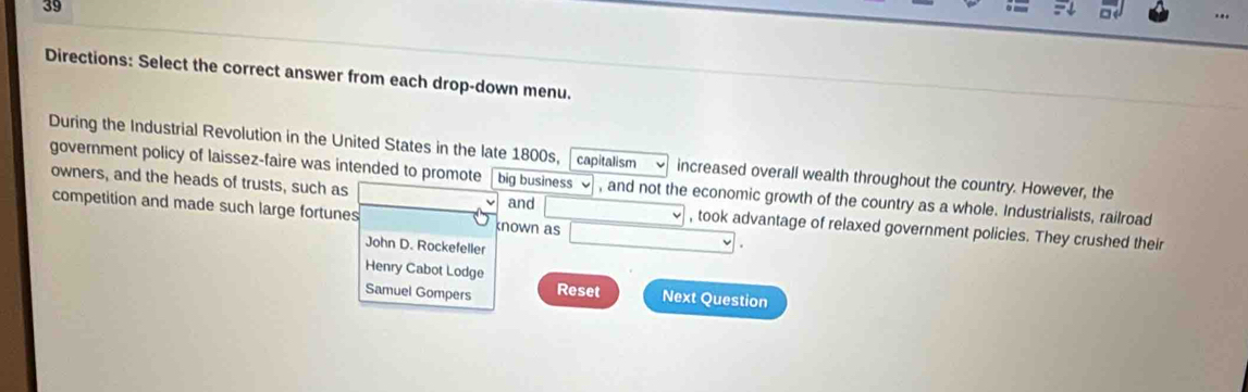 Directions: Select the correct answer from each drop-down menu. 
During the Industrial Revolution in the United States in the late 1800s, capitalism increased overall wealth throughout the country. However, the 
government policy of laissez-faire was intended to promote big business , and not the economic growth of the country as a whole. Industrialists, railroad 
and 
owners, and the heads of trusts, such as , took advantage of relaxed government policies. They crushed their 
competition and made such large fortunes known as 
John D. Rockefeller 
Henry Cabot Lodge Reset Next Question 
Samuel Gompers