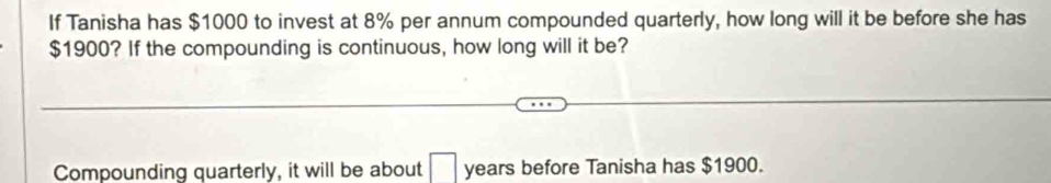 If Tanisha has $1000 to invest at 8% per annum compounded quarterly, how long will it be before she has
$1900? If the compounding is continuous, how long will it be? 
Compounding quarterly, it will be about □ years before Tanisha has $1900.