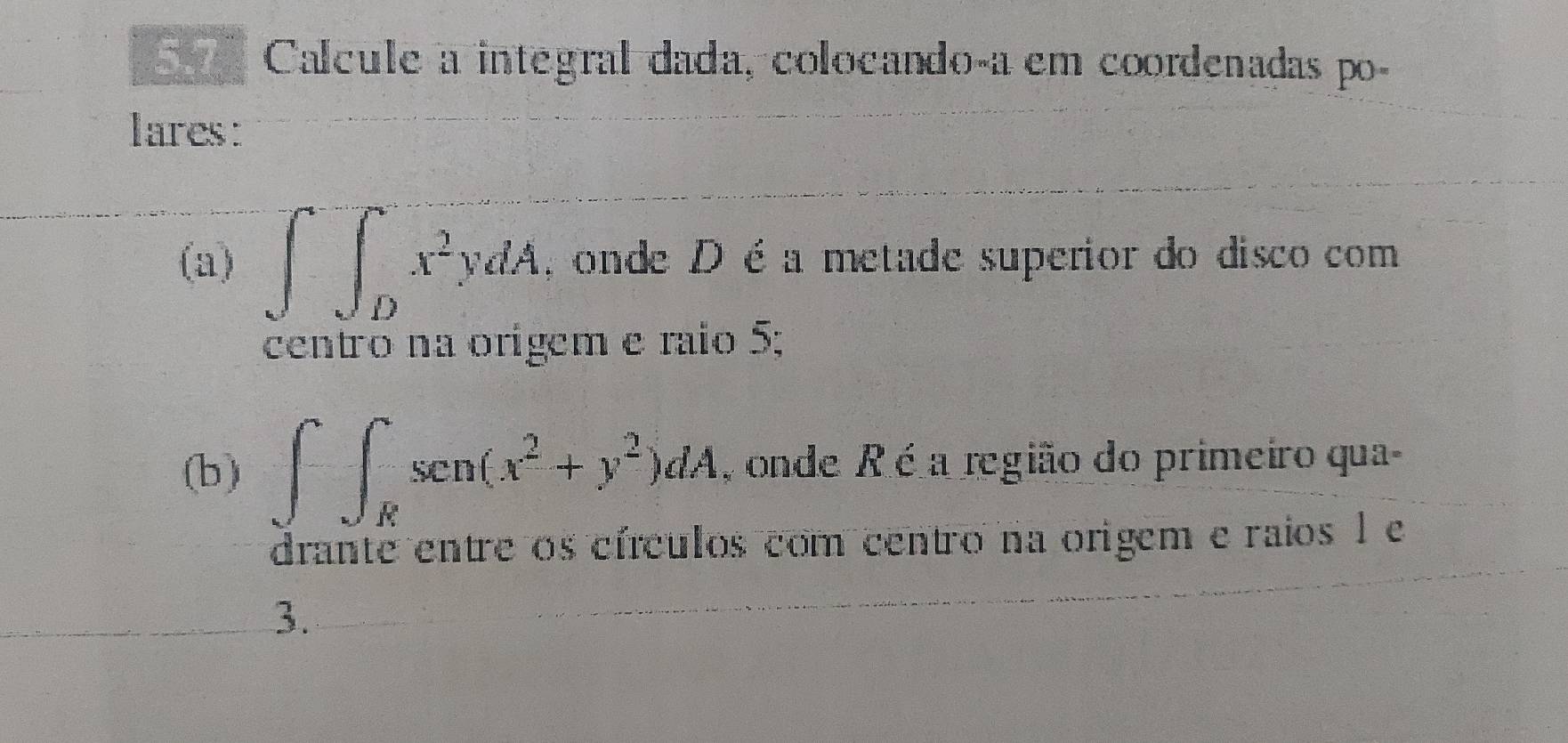 Calcule a integral dada, colocando-a em coordenadas po-
lares:
(a) ∈t ∈tlimits _Dx^2ydA , onde D éa metade superior do disco com
centão na orígem e raio 5;
(b) ∈t ∈t ∈t _Rsen(x^2+y^2)dA , onde R é a região do primeiro qua-
drante entre os círculos com centro na origem e raios 1 e
3.