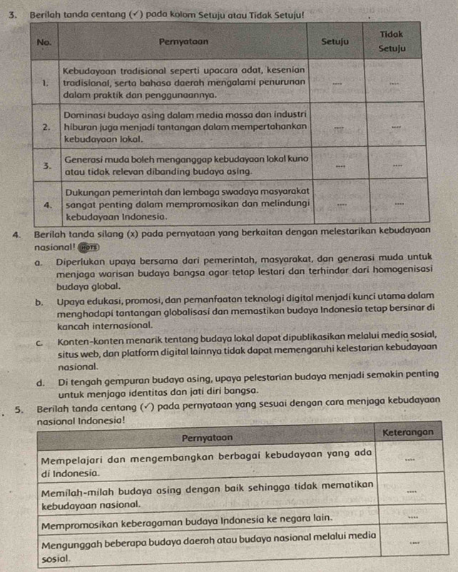 3
4. Berilah tanda silang (x) pada pernyataan yong be
nasional! not
a. Diperlukan upaya bersama dari pemerintah, masyarakat, dan generasi muda untuk
menjaga warisan budaya bangsa agar tetap lestari dan terhindar dari homogenisasi
budaya global.
b. Upaya edukasi, promosi, dan pemanfaatan teknologi digital menjadi kunci utama dalam
menghadapi tantangan globalisasi dan memastikan budaya Indonesia tetap bersinar di
kancah internasional.
c. Konten-konten menarik tentang budaya lokal dapat dipublikasikan melalui media sosial,
situs web, dan platform digital lainnya tidak dapat memengaruhi kelestarian kebudayaan
nasional.
d. Di tengah gempuran budayo asing, upaya pelestarian budaya menjadi semakin penting
untuk menjaga identitas dan jati diri bangsa.
5. Berilah tanda centang (√) pada pernyataan yang sesuai dengan cara menjaga kebudayaan