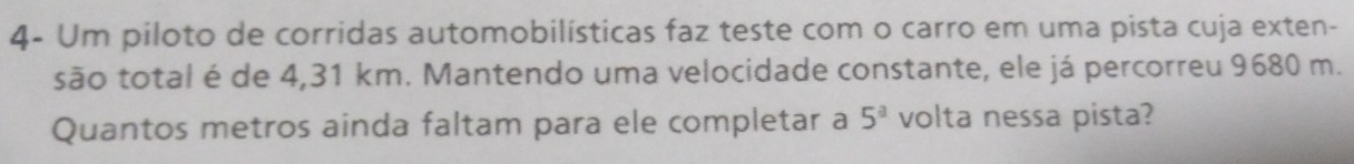 4- Um piloto de corridas automobilísticas faz teste com o carro em uma pista cuja exten- 
são total é de 4,31 km. Mantendo uma velocidade constante, ele já percorreu 9680 m. 
Quantos metros ainda faltam para ele completar a volta nessa pista? 5^a