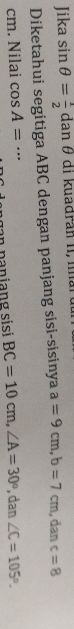 Jika sin θ = 1/2  da n θ di kuadran II, nan 
Diketahui segitiga ABC dengan panjang sisi-sisinya a=9cm, b=7cm , dan c=8
cm. Nilai cos A=·s _ ∠ C=105°. 
ngan paniang sisi BC=10cm, ∠ A=30° , dan