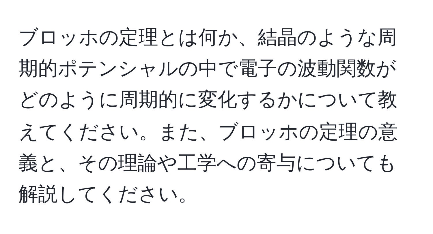 ブロッホの定理とは何か、結晶のような周期的ポテンシャルの中で電子の波動関数がどのように周期的に変化するかについて教えてください。また、ブロッホの定理の意義と、その理論や工学への寄与についても解説してください。