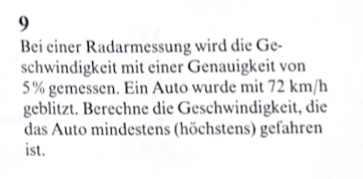 Bei einer Radarmessung wird die Ge- 
schwindigkeit mit einer Genauigkeit von
5% gemessen. Ein Auto wurde mit 72 km/h
geblitzt. Berechne die Geschwindigkeit, die 
das Auto mindestens (höchstens) gefahren 
ist.