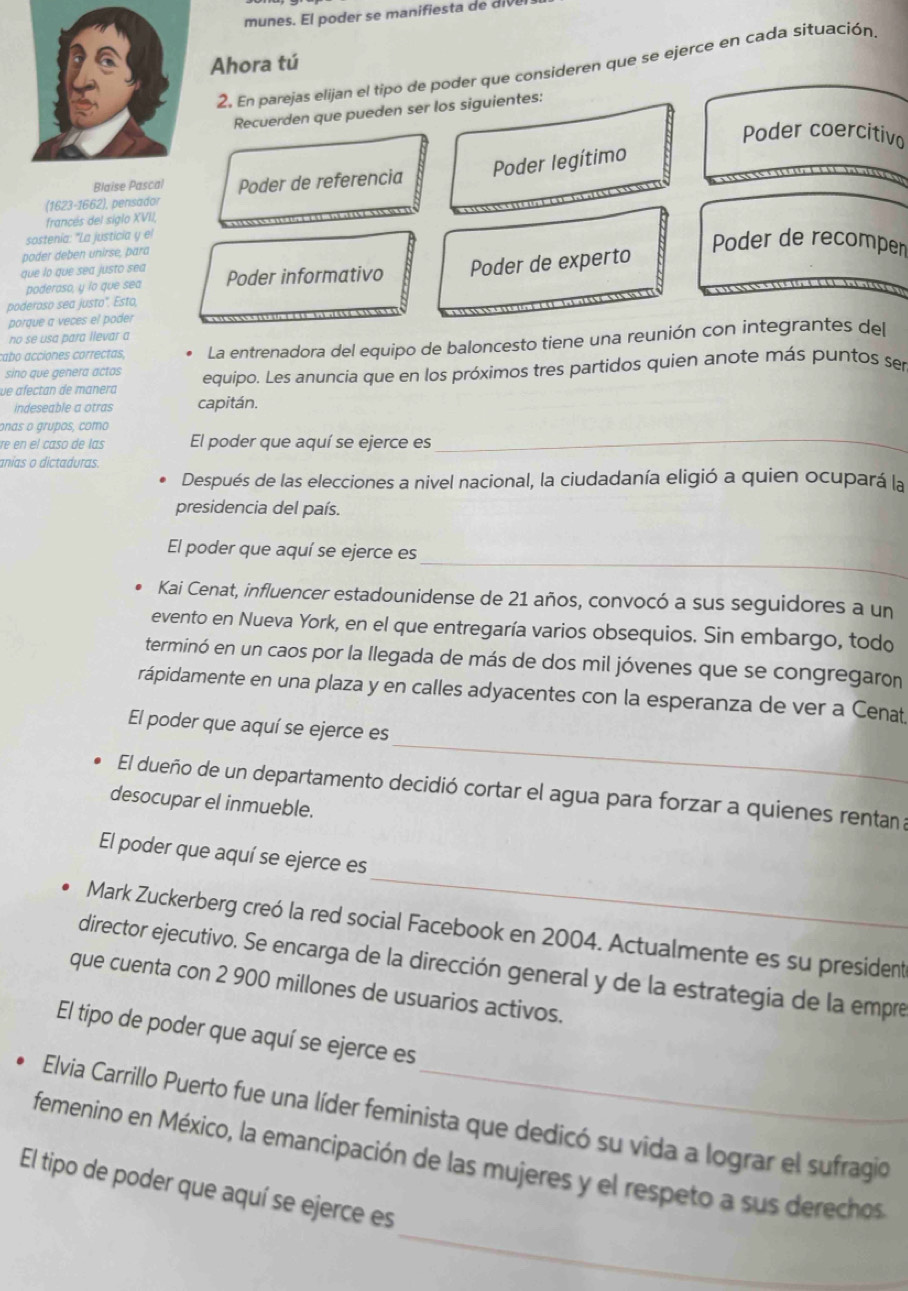 Ahora tú
2. En parejas elijan el tipo de poder que consideren que se ejerce en cada situación
Recuerden que pueden ser los siguientes:
Poder coercitivo
(1623-1662), pensador Poder de referencia Poder legítimo
Blaise Pascal
francés del siglo XVII,
sostenía: "La justicia y el
poder deben unirse, para
Poder de recomper
que lo que sea justo sea Poder informativo Poder de experto
poderoso, y ío que sea
         
poderoso sea justo". Esto,
porque a veces el poder
no se usa para llevar a
cabo acciones correctas, La entrenadora del equipo de baloncesto tiene una reunión con integrantes del
sino que genera actos
ve afectan de manera equipo. Les anuncia que en los próximos tres partidos quien anote más puntos ser
indeseable a otras capitán.
_
onas o grupos, como
re en el caso de las El poder que aquí se ejerce es
anias o dictaduras.
Después de las elecciones a nivel nacional, la ciudadanía eligió a quien ocupará la
presidencia del país.
_
El poder que aquí se ejerce es
Kai Cenat, influencer estadounidense de 21 años, convocó a sus seguidores a un
evento en Nueva York, en el que entregaría varios obsequios. Sin embargo, todo
terminó en un caos por la llegada de más de dos mil jóvenes que se congregaron
rápidamente en una plaza y en calles adyacentes con la esperanza de ver a Cenat
_
El poder que aquí se ejerce es
El dueño de un departamento decidió cortar el agua para forzar a quienes rentan a
desocupar el inmueble.
_
El poder que aquí se ejerce es
Mark Zuckerberg creó la red social Facebook en 2004. Actualmente es su president
director ejecutivo. Se encarga de la dirección general y de la estrategia de la empre
que cuenta con 2 900 millones de usuarios activos.
El tipo de poder que aquí se ejerce es
Elvia Carrillo Puerto fue una líder feminista que dedicó su vida a lograr el sufragio
femenino en México, la emancipación de las mujeres y el respeto a sus derechos
_
El tipo de poder que aquí se ejerce es