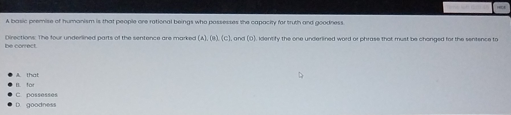 A basic premise of humanism is that people are rational beings who possesses the capacity for truth and goodness.
Directions: The four underlined parts of the sentence are marked (A), (B), (C), and (D). Identify the one underlined word or phrase that must be changed for the sentence to
be correct.
A. that
B. for
C possesses
D. goodness