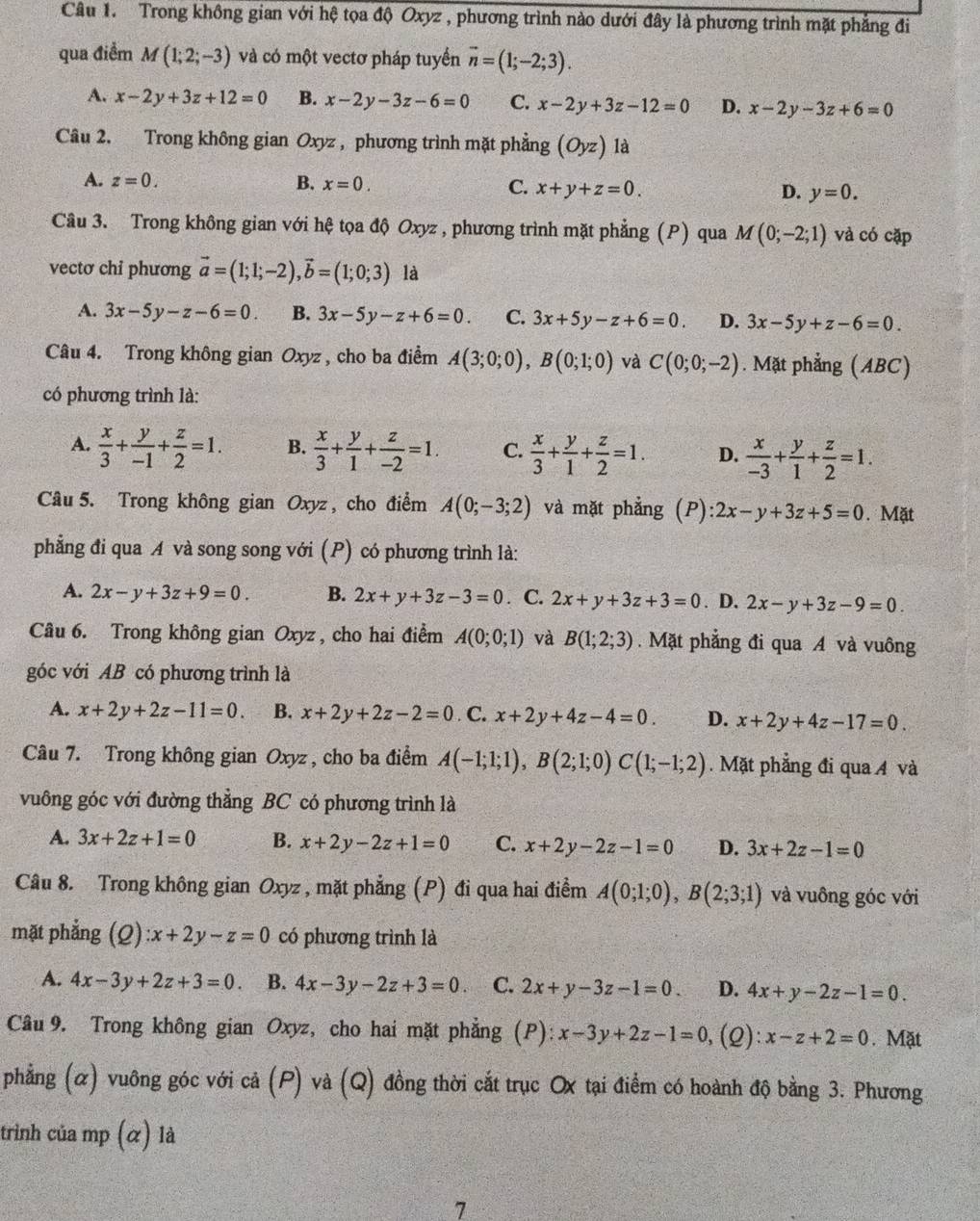 Trong không gian với hệ tọa độ Oxyz , phương trình nào dưới đây là phương trình mặt phẳng đi
qua điểm M(1;2;-3) và có một vectơ pháp tuyển vector n=(1;-2;3).
A. x-2y+3z+12=0 B. x-2y-3z-6=0 C. x-2y+3z-12=0 D. x-2y-3z+6=0
Câu 2. Trong không gian Oxyz , phương trình mặt phẳng (Oyz) là
A. z=0. B. x=0. C. x+y+z=0. D. y=0.
Câu 3. Trong không gian với hệ tọa độ Oxyz , phương trình mặt phẳng (P) qua M(0;-2;1) và có cặp
vectơ chỉ phương vector a=(1;1;-2),vector b=(1;0;3) là
A. 3x-5y-z-6=0 B. 3x-5y-z+6=0. C. 3x+5y-z+6=0. D. 3x-5y+z-6=0.
Câu 4. Trong không gian Oxyz , cho ba điểm A(3;0;0),B(0;1;0) và C(0;0;-2). Mặt phẳng (ABC)
có phương trình là:
A.  x/3 + y/-1 + z/2 =1. B.  x/3 + y/1 + z/-2 =1. C.  x/3 + y/1 + z/2 =1. D.  x/-3 + y/1 + z/2 =1.
Câu 5. Trong không gian Oxyz , cho điểm A(0;-3;2) và mặt phẳng (P) 2x-y+3z+5=0. Mặt
phẳng đi qua A và song song với (P) có phương trình là:
A. 2x-y+3z+9=0. B. 2x+y+3z-3=0. C. 2x+y+3z+3=0. D. 2x-y+3z-9=0.
Câu 6. Trong không gian Oxyz , cho hai điểm A(0;0;1) và B(1;2;3). Mặt phẳng đi qua A và vuông
góc với AB có phương trình là
A. x+2y+2z-11=0. B. x+2y+2z-2=0. C. x+2y+4z-4=0. D. x+2y+4z-17=0.
Câu 7. Trong không gian Oxyz , cho ba điểm A(-1;1;1),B(2;1;0)C(1;-1;2). Mặt phẳng đi qua 4 và
vuông góc với đường thẳng BC có phương trình là
A. 3x+2z+1=0 B. x+2y-2z+1=0 C. x+2y-2z-1=0 D. 3x+2z-1=0
Câu 8. Trong không gian Oxyz , mặt phẳng (P) đi qua hai điểm A(0;1;0),B(2;3;1) và vuông góc với
mặt phẳng (2) x+2y-z=0 có phương trình là
A. 4x-3y+2z+3=0. B. 4x-3y-2z+3=0 C. 2x+y-3z-1=0. D. 4x+y-2z-1=0.
Câu 9. Trong không gian Oxyz, cho hai mặt phẳng (P): x-3y+2z-1=0 ,(Q): x-z+2=0. Mặt
phẳng (α) vuông góc với cả (P) và (Q) đồng thời cắt trục Ox tại điểm có hoành độ bằng 3. Phương
trinh của mp (α) là
7