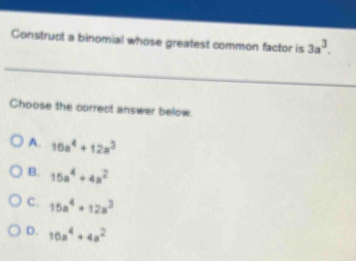 Construct a binomial whose greatest common factor is 3a^3. 
Choose the correct answer below.
A. 16a^4+12a^2
B. 15a^4+4a^2
C. 15a^4+12a^2
D. 10a^4+4a^2