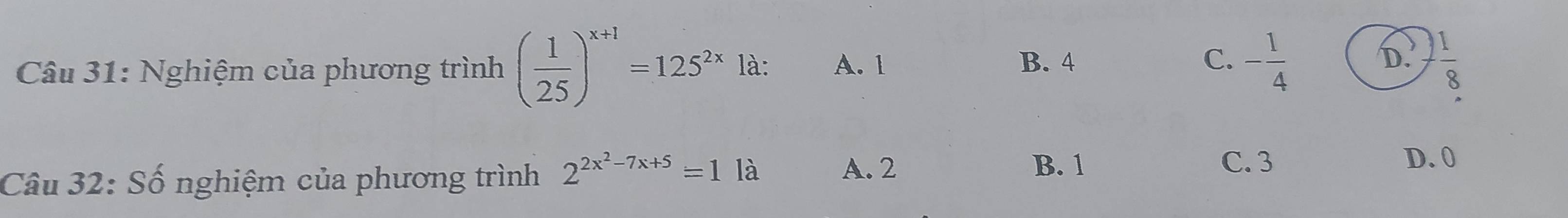 B. 4 C. D.
Câu 31: Nghiệm của phương trình ( 1/25 )^x+1=125^(2x)la : A. 1 - 1/4   1/8 
Câu 32: Số nghiệm của phương trình 2^(2x^2)-7x+5=11a
A. 2 B. 1 C. 3 D. 0