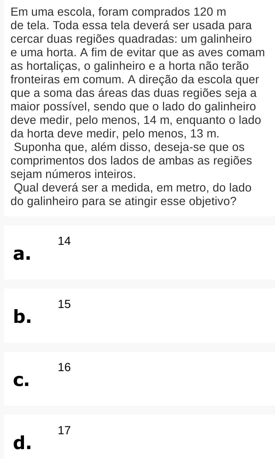 Em uma escola, foram comprados 120 m
de tela. Toda essa tela deverá ser usada para
cercar duas regiões quadradas: um galinheiro
e uma horta. A fim de evitar que as aves comam
as hortaliças, o galinheiro e a horta não terão
fronteiras em comum. A direção da escola quer
que a soma das áreas das duas regiões seja a
maior possível, sendo que o lado do galinheiro
deve medir, pelo menos, 14 m, enquanto o lado
da horta deve medir, pelo menos, 13 m.
Suponha que, além disso, deseja-se que os
comprimentos dos lados de ambas as regiões
sejam números inteiros.
Qual deverá ser a medida, em metro, do lado
do galinheiro para se atingir esse objetivo?
14
a.
15
b.
16
C.
17
d.