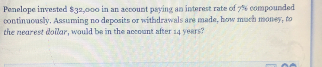 Penelope invested $32,000 in an account paying an interest rate of 7% compounded 
continuously. Assuming no deposits or withdrawals are made, how much money, to 
the nearest dollar, would be in the account after 14 years?