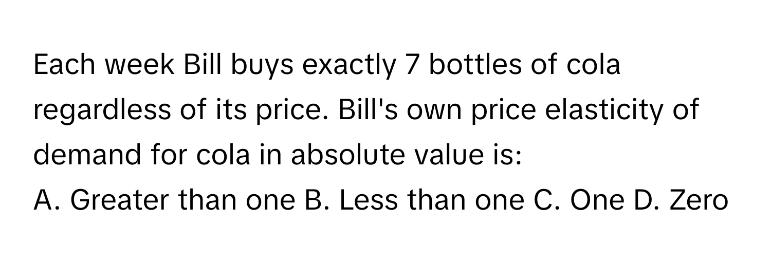 Each week Bill buys exactly 7 bottles of cola regardless of its price. Bill's own price elasticity of demand for cola in absolute value is:

A. Greater than one B. Less than one C. One D. Zero