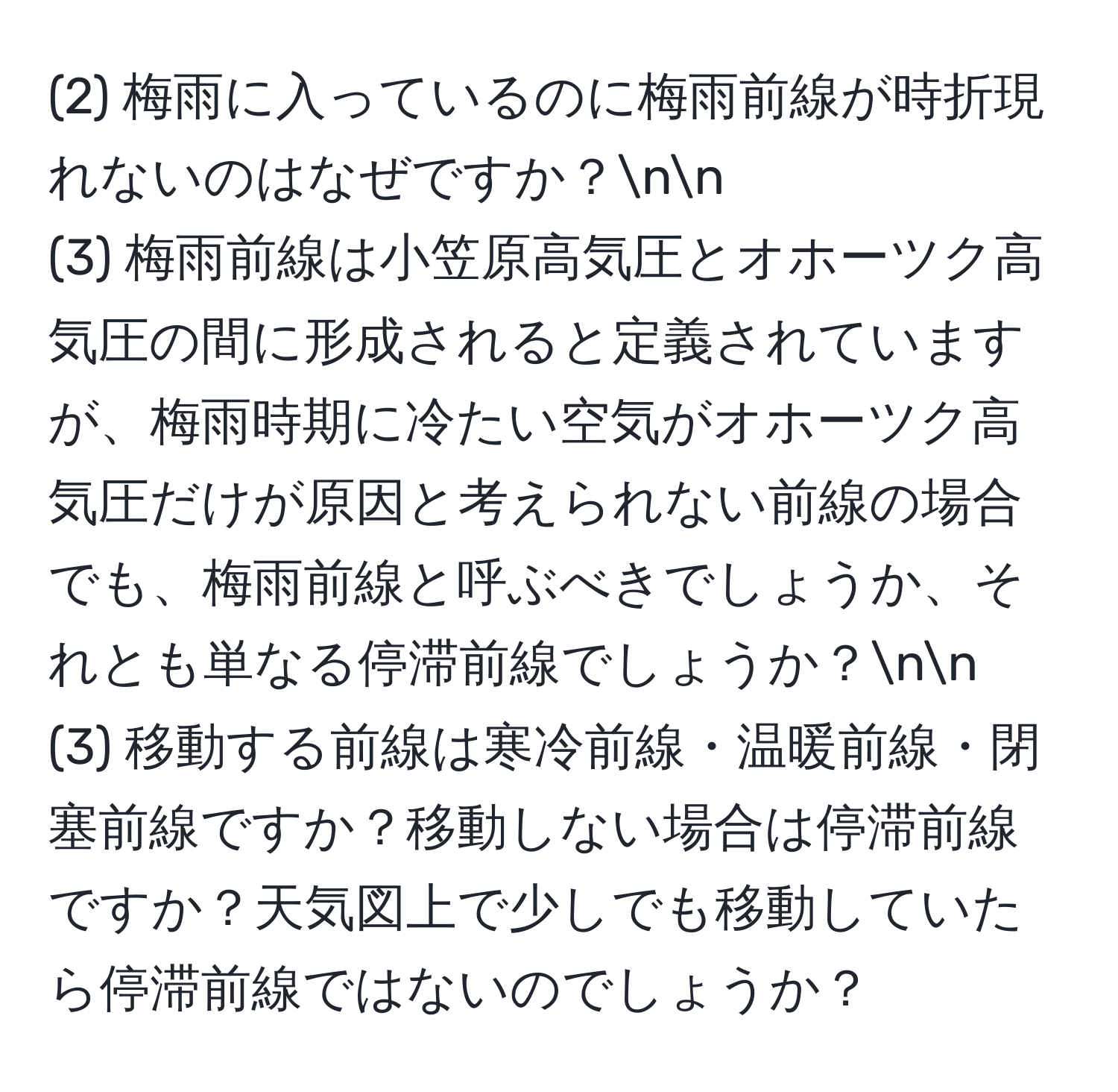 (2) 梅雨に入っているのに梅雨前線が時折現れないのはなぜですか？nn
(3) 梅雨前線は小笠原高気圧とオホーツク高気圧の間に形成されると定義されていますが、梅雨時期に冷たい空気がオホーツク高気圧だけが原因と考えられない前線の場合でも、梅雨前線と呼ぶべきでしょうか、それとも単なる停滞前線でしょうか？nn
(3) 移動する前線は寒冷前線・温暖前線・閉塞前線ですか？移動しない場合は停滞前線ですか？天気図上で少しでも移動していたら停滞前線ではないのでしょうか？