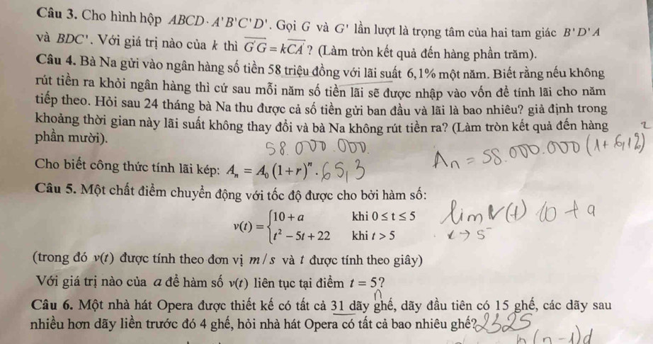 Cho hình hộp ABCD A'B'C'D'. Gọi G và G' lần lượt là trọng tâm của hai tam giác B'D'A
và BDC'. Với giá trị nào của k thì overline G'G=koverline CA ? (Làm tròn kết quả đến hàng phần trăm). 
Câu 4. Bà Na gửi vào ngân hàng số tiền 58 triệu đồng với lãi suất 6, 1% một năm. Biết rằng nếu không 
rút tiền ra khỏi ngân hàng thì cứ sau mỗi năm số tiền lãi sẽ được nhập vào vốn đề tính lãi cho năm 
tiếp theo. Hỏi sau 24 tháng bà Na thu được cả số tiền gửi ban đầu và lãi là bao nhiêu? giả định trong 
khoảng thời gian này lãi suất không thay đổi và bà Na không rút tiền ra? (Làm tròn kết quả đến hàng 
phần mười). 
Cho biết công thức tính lãi kép: A_n=A_0(1+r)^n
Câu 5. Một chất điểm chuyển động với tốc độ được cho bởi hàm số: 
khi 0≤ t≤ 5
v(t)=beginarrayl 10+a t^2-5t+22endarray. khi t>5
(trong đó v(t) được tính theo đơn vị m/s và # được tính theo giây) 
Với giá trị nào của a đề hàm số v(t) liên tục tại điểm t=5 ? 
Câu 6. Một nhà hát Opera được thiết kế có tất cả 31 dãy ghế, dãy đầu tiên có 15 ghế, các dãy sau 
nhiều hơn dãy liền trước đó 4 ghế, hỏi nhà hát Opera có tất cả bao nhiêu ghế?