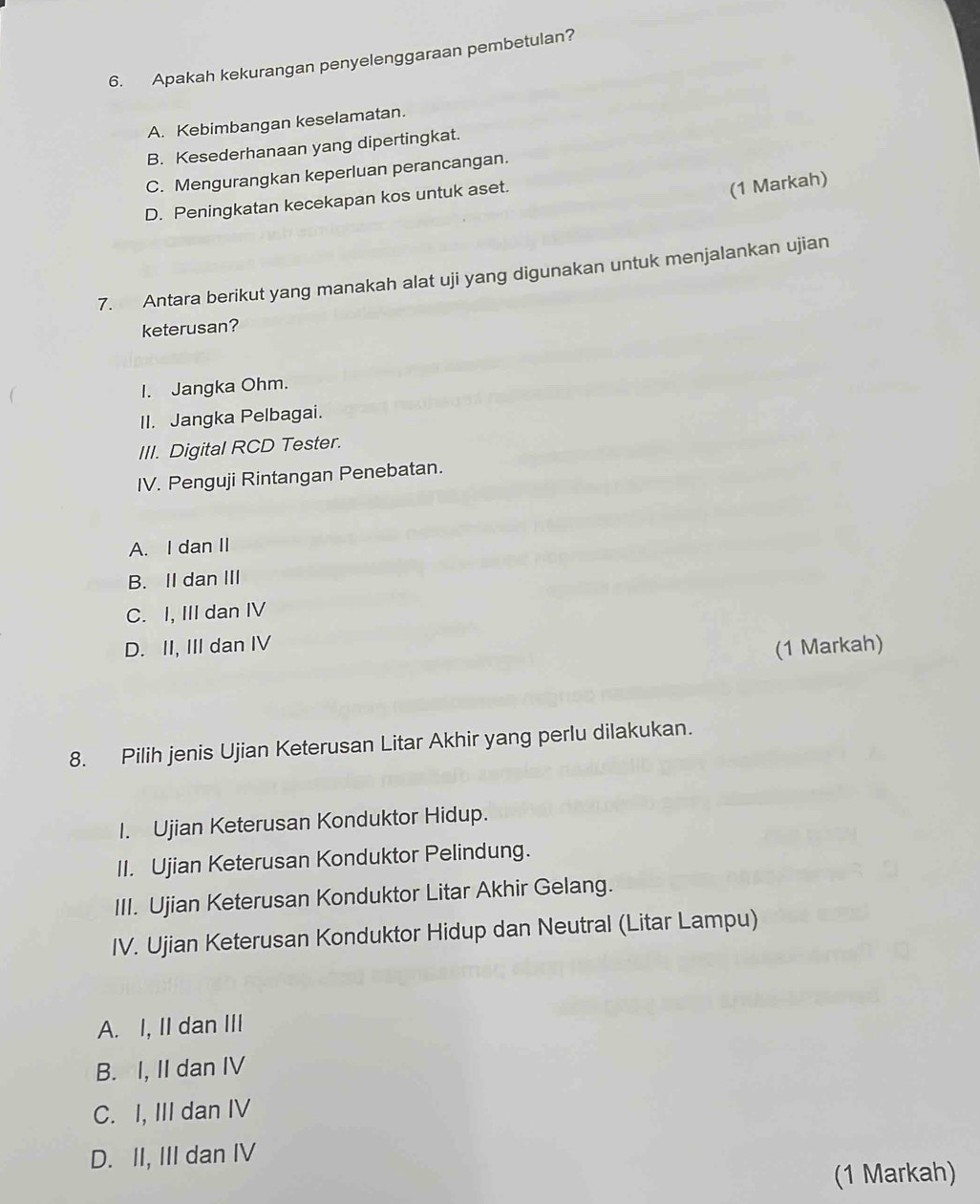 Apakah kekurangan penyelenggaraan pembetulan?
A. Kebimbangan keselamatan.
B. Kesederhanaan yang dipertingkat.
C. Mengurangkan keperluan perancangan.
D. Peningkatan kecekapan kos untuk aset.
(1 Markah)
7. Antara berikut yang manakah alat uji yang digunakan untuk menjalankan ujian
keterusan?
I. Jangka Ohm.
II. Jangka Pelbagai.
III. Digital RCD Tester.
IV. Penguji Rintangan Penebatan.
A. I dan II
B. II dan III
C. I, III dan IV
D. II, III dan IV
(1 Markah)
8. Pilih jenis Ujian Keterusan Litar Akhir yang perlu dilakukan.
I. Ujian Keterusan Konduktor Hidup.
II. Ujian Keterusan Konduktor Pelindung.
III. Ujian Keterusan Konduktor Litar Akhir Gelang.
IV. Ujian Keterusan Konduktor Hidup dan Neutral (Litar Lampu)
A. I, II dan III
B. I, II dan IV
C. I, III dan IV
D. II, III dan IV
(1 Markah)