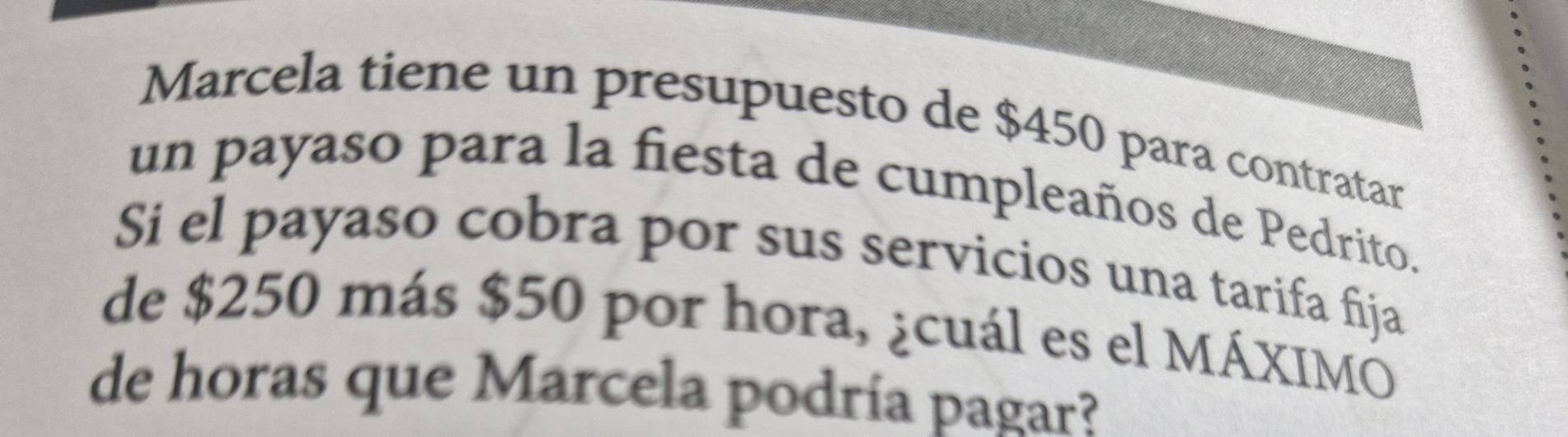 Marcela tiene un presupuesto de $450 para contratar 
un payaso para la fiesta de cumpleaños de Pedrito. 
Si el payaso cobra por sus servicios una tarifa fija 
de $250 más $50 por hora, ¿cuál es el MÁXIMO 
de horas que Marcela podría pagar?