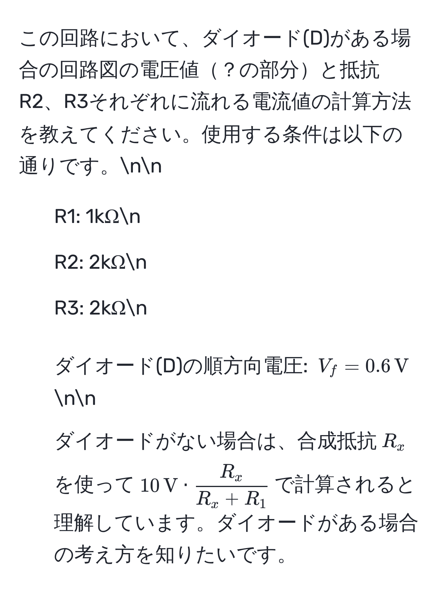 この回路において、ダイオード(D)がある場合の回路図の電圧値？の部分と抵抗R2、R3それぞれに流れる電流値の計算方法を教えてください。使用する条件は以下の通りです。nn
- R1: 1kΩn
- R2: 2kΩn
- R3: 2kΩn
- ダイオード(D)の順方向電圧: $V_f = 0.6 , V$nn
ダイオードがない場合は、合成抵抗$R_x$を使って$10 , V ·  R_x/R_x + R_1 $で計算されると理解しています。ダイオードがある場合の考え方を知りたいです。