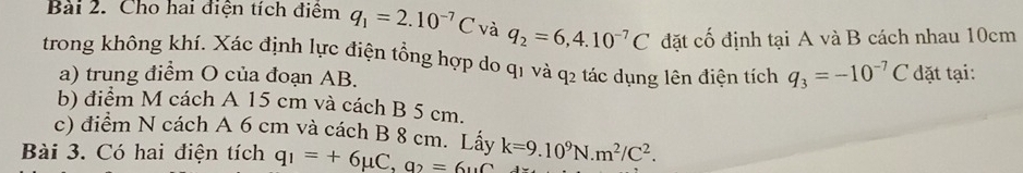 Cho hai điện tích điểm q_1=2.10^(-7)C và q_2=6,4.10^(-7)C đặt cố định tại A và B cách nhau 10cm
trong không khí. Xác định lực điện tổng hợp do q1 và q2 tác dụng lên điện tích q_3=-10^(-7)C dđặt tại: 
a) trung điểm O của đoạn AB. 
b) điểm M cách A 15 cm và cách B 5 cm. 
c) điểm N cách A 6 cm và cách B 8 cm. Lấy 
Bài 3. Có hai điện tích q_1=+6mu C, q_2=6uC k=9.10^9N. m^2/C^2.