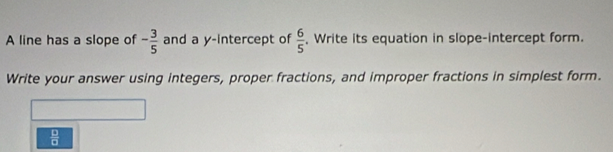 A line has a slope of - 3/5  and a y-intercept of  6/5  , Write its equation in slope-intercept form. 
Write your answer using integers, proper fractions, and improper fractions in simplest form.
 □ /□  