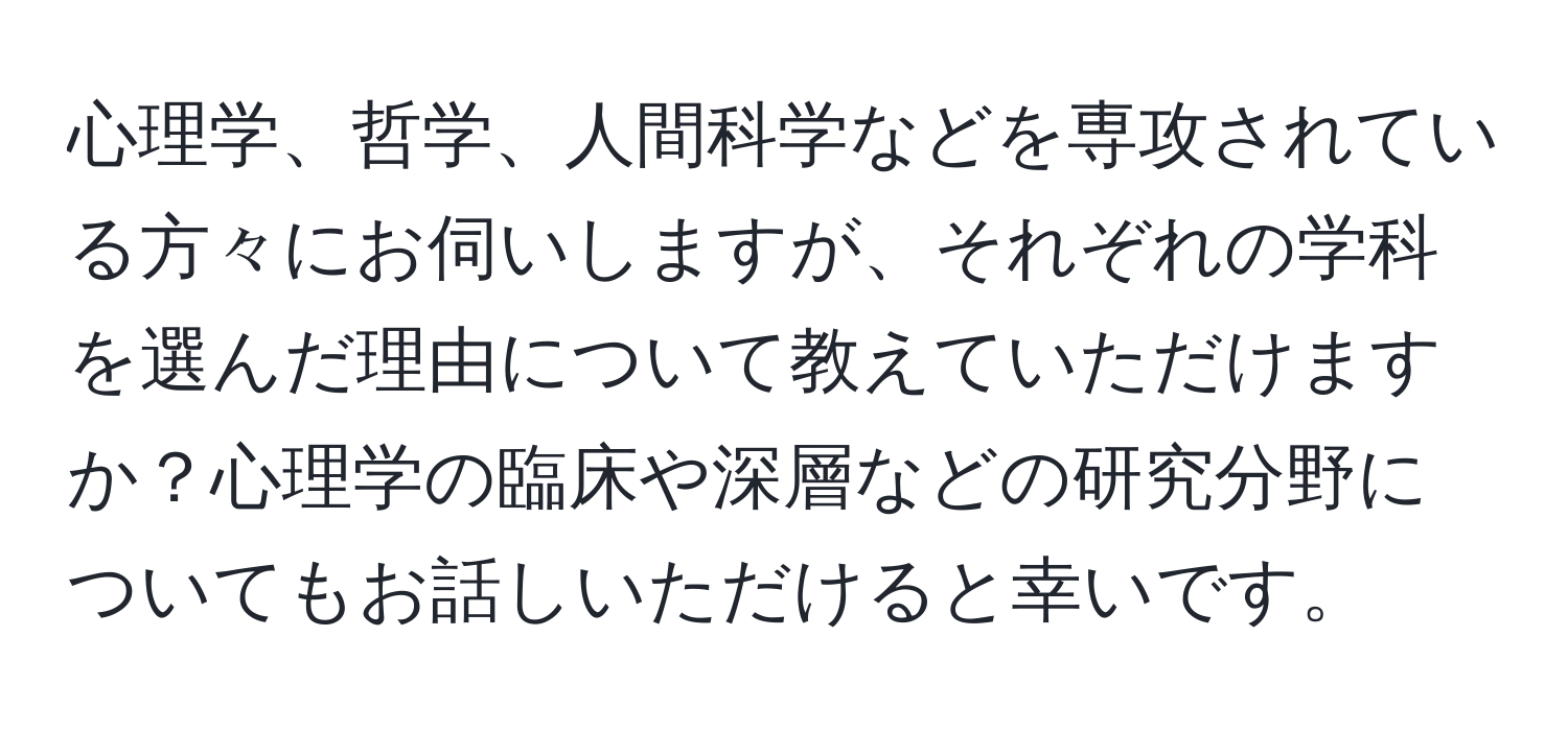 心理学、哲学、人間科学などを専攻されている方々にお伺いしますが、それぞれの学科を選んだ理由について教えていただけますか？心理学の臨床や深層などの研究分野についてもお話しいただけると幸いです。