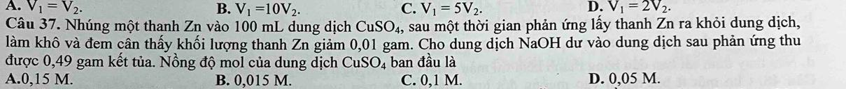 A. V_1=V_2. B. V_1=10V_2. C. V_1=5V_2. D. V_1=2V_2. 
Câu 37. Nhúng một thanh Zn vào 100 mL dung dịch CuSO_4 , sau một thời gian phản ứng lấy thanh Zn ra khỏi dung dịch,
làm khô và đem cân thấy khối lượng thanh Zn giảm 0,01 gam. Cho dung dịch NaOH dư vào dung dịch sau phản ứng thu
được 0,49 gam kết tủa. Nồng độ mol của dung dịch CuSO_4 ban đầu là
A. 0,15 M. B. 0,015 M. C. 0,1 M. D. 0,05 M.