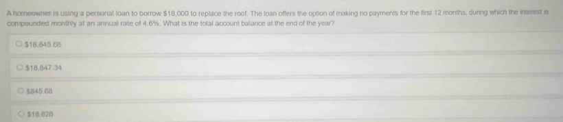 A homeowner is using a personal loan to borrow $18,000 to replace the roof. The loan offers the option of making no payments for the first 12 months, durng which the interest is
compounded monthly at an annual rate of 4.6%. What is the total account balance at the end of the year?
$18,845.68
$18,847.34
$845.68
518.028