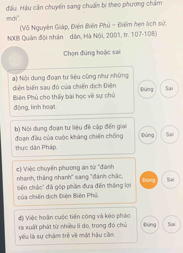 đấu. Hậu cần chuyển sang chuẩn bị theo phương châm
mới".
(Võ Nguyên Giáp, Điện Biên Phủ - Điểm hẹn lịch sử,
NXB Quân đội nhân dân, Hà Nội, 2001, tr. 107-108)
Chọn đúng hoặc sai
a) Nội dung đoạn tư liệu cũng như những
diễn biến sau đó của chiến dịch Điện Đúng Sai
Biên Phủ cho thấy bài học về sự chủ
động, linh hoạt.
b) Nội dung đoạn tư liệu đề cập đến giai
đoạn đầu của cuộc kháng chiến chống Đúng Sai
thực dân Pháp.
c) Việc chuyển phương án từ "đánh
nhanh, thắng nhanh” sang “đánh chắc, Sai
Đúng
tiến chắc" đã góp phần đưa đến thắng lợi
của chiến dịch Điện Biên Phủ.
d) Việc hoãn cuộc tiến công và kéo pháo
ra xuất phát từ nhiều lí do, trong đó chủ Đúng Sai
yếu là sự chậm trễ về mặt hậu cần.