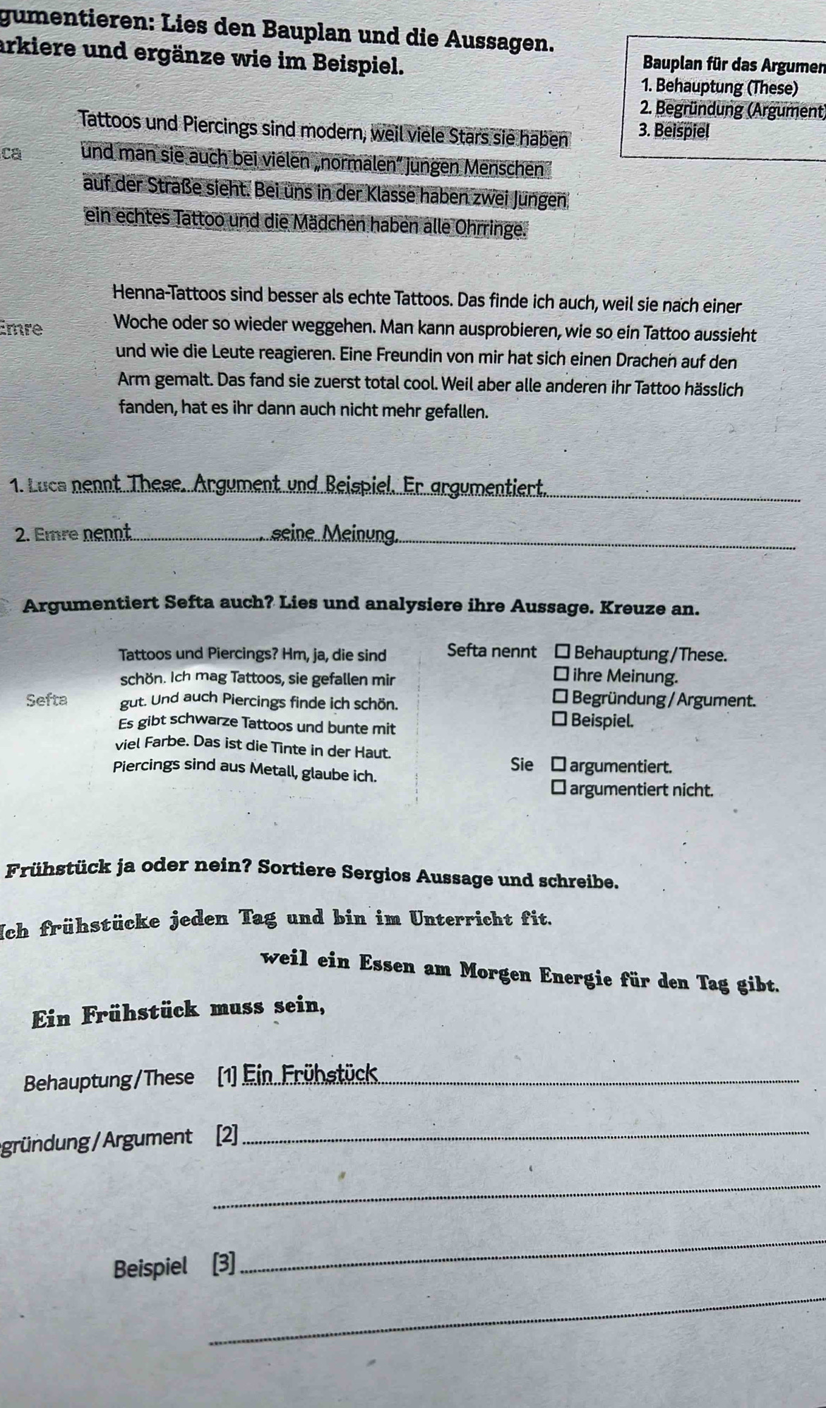 gumentieren: Lies den Bauplan und die Aussagen.
arkiere und ergänze wie im Beispiel.  Bauplan für das Argumen
1. Behauptung (These)
2. Begründung (Argument)
Tattoos und Piercings sind modern, weil viele Stars sie haben 3. Beispiel
ca und man sie auch bei vielen „normalen” jungen Menschen 
auf der Straße sieht. Bei uns in der Klasse haben zwei Jungen
ein echtes Tattoo und die Mädchen haben alle Ohrringe.
Henna-Tattoos sind besser als echte Tattoos. Das finde ich auch, weil sie nach einer
Emre Woche oder so wieder weggehen. Man kann ausprobieren, wie so ein Tattoo aussieht
und wie die Leute reagieren. Eine Freundin von mir hat sich einen Drachen auf den
Arm gemalt. Das fand sie zuerst total cool. Weil aber alle anderen ihr Tattoo hässlich
fanden, hat es ihr dann auch nicht mehr gefallen.
1. Lucs nennt. These. Argument und Beispiel. Er argumentiert._
2. Emre nennt_ seine. Meinung._
Argumentiert Sefta auch? Lies und analysiere ihre Aussage. Kreuze an.
Tattoos und Piercings? Hm, ja, die sind Sefta nennt □ Behauptung/These.
schön. Ich mag Tattoos, sie gefallen mir
⊥ ihre Meinung.
* Begründung / Argument.
Sefta gut. Und auch Piercings finde ich schön. * Beispiel.
Es gibt schwarze Tattoos und bunte mit
viel Farbe. Das ist die Tinte in der Haut.
Piercings sind aus Metall, glaube ich.
Sie □argumentiert.
⊥ argumentiert nicht.
Frühstück ja oder nein? Sortiere Sergios Aussage und schreibe.
Nch frühstücke jeden Tag und bin im Unterricht fit.
weil ein Essen am Morgen Energie für den Tag gibt.
Ein Frühstück muss sein,
Behauptung/These 1) Ein. Frühstück_
gründung/ Argument [2]_
_
Beispiel [3]
_
_