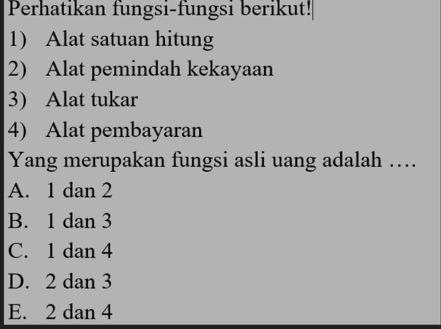 Perhatikan fungsi-fungsi berikut!|
1) Alat satuan hitung
2) Alat pemindah kekayaan
3) Alat tukar
4) Alat pembayaran
Yang merupakan fungsi asli uang adalah ….
A. 1 dan 2
B. 1 dan 3
C. 1 dan 4
D. 2 dan 3
E. 2 dan 4