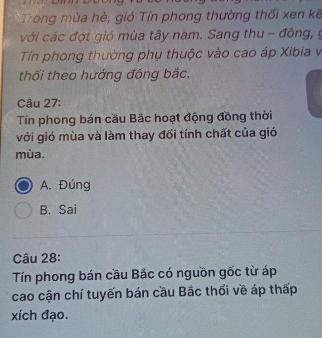 Trong mùa hè, gió Tín phong thường thối xen kế
với các đợt gió mùa tây nam. Sang thu - đông, g
Tín phong thường phụ thuộc vào cao áp Xibia v
thối theo hướng đông bắc.
Câu 27:
Tín phong bán cầu Bắc hoạt động đồng thời
với gió mùa và làm thay đổi tính chất của gió
mùa.
A. Đúng
B. Sai
Câu 28:
Tín phong bán cầu Bắc có nguồn gốc từ áp
cao cận chí tuyến bán cầu Bắc thối về áp thấp
xích đạo.