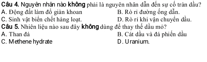 Nguyên nhân nào không phải là nguyên nhân dẫn đến sự cố tràn dầu?
A. Động đất làm đồ giàn khoan B. Rò rỉ đường ống dẫn.
C. Sinh vật biển chết hàng loạt. D. Rò rỉ khi vận chuyển dầu.
Câu 5. Nhiên liệu nào sau đây không dùng để thay thế dầu mỏ?
A. Than đá B. Cát dầu và đá phiến dầu
C. Methene hydrate D . U ranium.