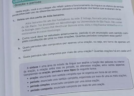 Oração e período
Nesta seção, voçê e os colegas vão reflétir sobre o funcionamento da língua e os efeitos de sentido
produzidos pelo uso de diferentes recursos utilizados na produção dos textos que acabaram de lar
1. Releia um dos perfis de Atila Iamarino.
Atila Iamaríno foi um dos fundadores da rede. É biólogo, formado pela Universidade
de São Paulo. Fez doutorado em Microbiologia na Universidade de São Paulo. Deu aulas
de biologia para Cursos Pré-Vestibular durante anos, edita o blog Rainha Vermelha e é o
conteudista do canal Nerdologia
a Como você deve ter estudado anteriormente, período é um enunciado com sentido com
pleto constituido de uma ou mais orações. Quantos períodos compõem esse perfir?
b. Quais períodos são compostos por apenas uma oração, ou seja, em torno de apenas um
verbo?
e. Quais períodos são compostos por mais de uma oração? Quantas orações há em cada um?
A sintaxe é uma área do estudo da língua que analisa a função das palavras no interior
da oração, a relação entre elas no período, as diferentes orações, entre outros aspectos.
Compreende-se oração, período e seus tipos da seguinte forma:
oração: enunciado com sentido completo que se organiza em torno de um verbo;
período: enunciado com sentido completo, organizado por meio de uma ou mais orações;
período simples: enunciado composto por uma única oração;
período composto: enunciado composto por mais de uma oração.