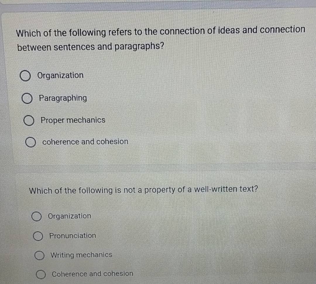 Which of the following refers to the connection of ideas and connection
between sentences and paragraphs?
Organization
Paragraphing
Proper mechanics
coherence and cohesion
Which of the following is not a property of a well-written text?
Organization
Pronunciation
Writing mechanics
Coherence and cohesion