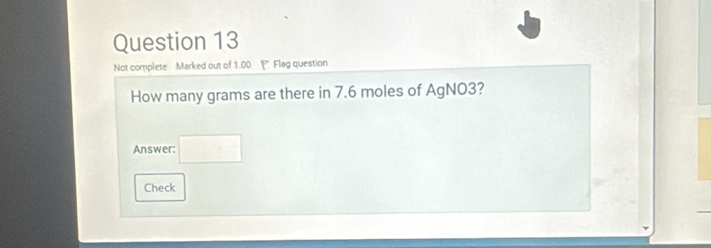 Not complete Marked out of 1.00 Flag question 
How many grams are there in 7.6 moles of AgNO3? 
Answer: 
Check