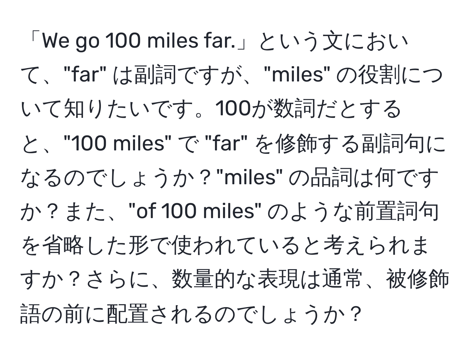 「We go 100 miles far.」という文において、"far" は副詞ですが、"miles" の役割について知りたいです。100が数詞だとすると、"100 miles" で "far" を修飾する副詞句になるのでしょうか？"miles" の品詞は何ですか？また、"of 100 miles" のような前置詞句を省略した形で使われていると考えられますか？さらに、数量的な表現は通常、被修飾語の前に配置されるのでしょうか？