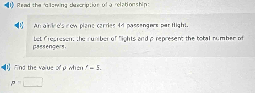 Read the following description of a relationship: 
An airline's new plane carries 44 passengers per flight. 
Let f represent the number of flights and p represent the total number of 
passengers. 
Find the value of p when f=5.
p=□