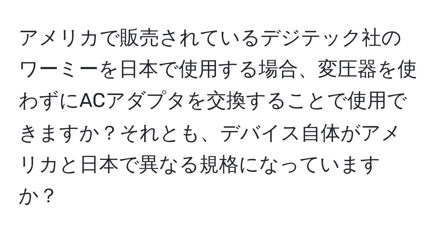 アメリカで販売されているデジテック社のワーミーを日本で使用する場合、変圧器を使わずにACアダプタを交換することで使用できますか？それとも、デバイス自体がアメリカと日本で異なる規格になっていますか？