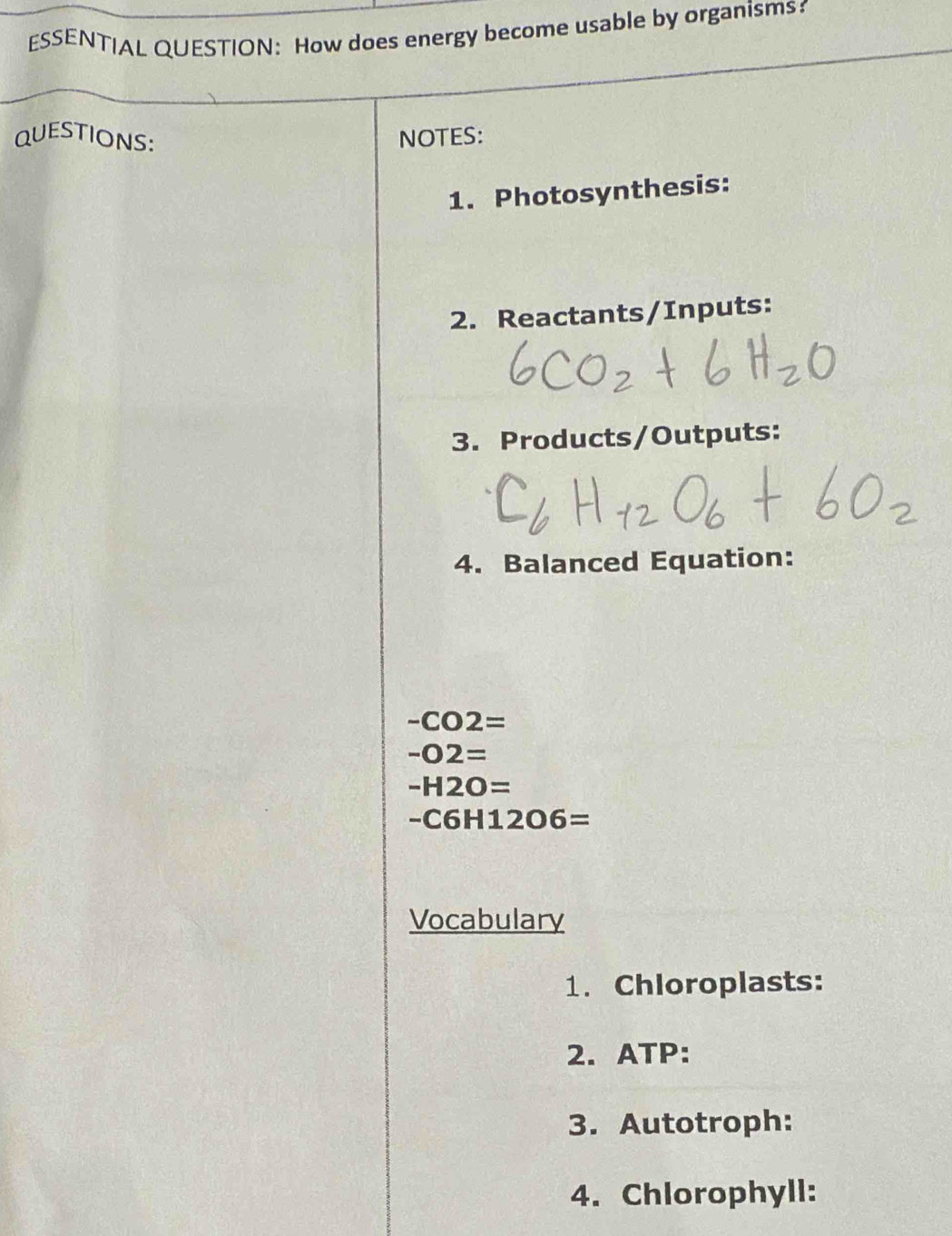 ESSENTIAL QUESTION: How does energy become usable by organisms? 
QUESTIONS: NOTES: 
1. Photosynthesis: 
2. Reactants/Inputs: 
3. Products/Outputs: 
4. Balanced Equation:
-CO2=
-O2=
-H2O=
-C6H12O6=
Vocabulary 
1. Chloroplasts: 
2. ATP: 
3. Autotroph: 
4. Chlorophyll: