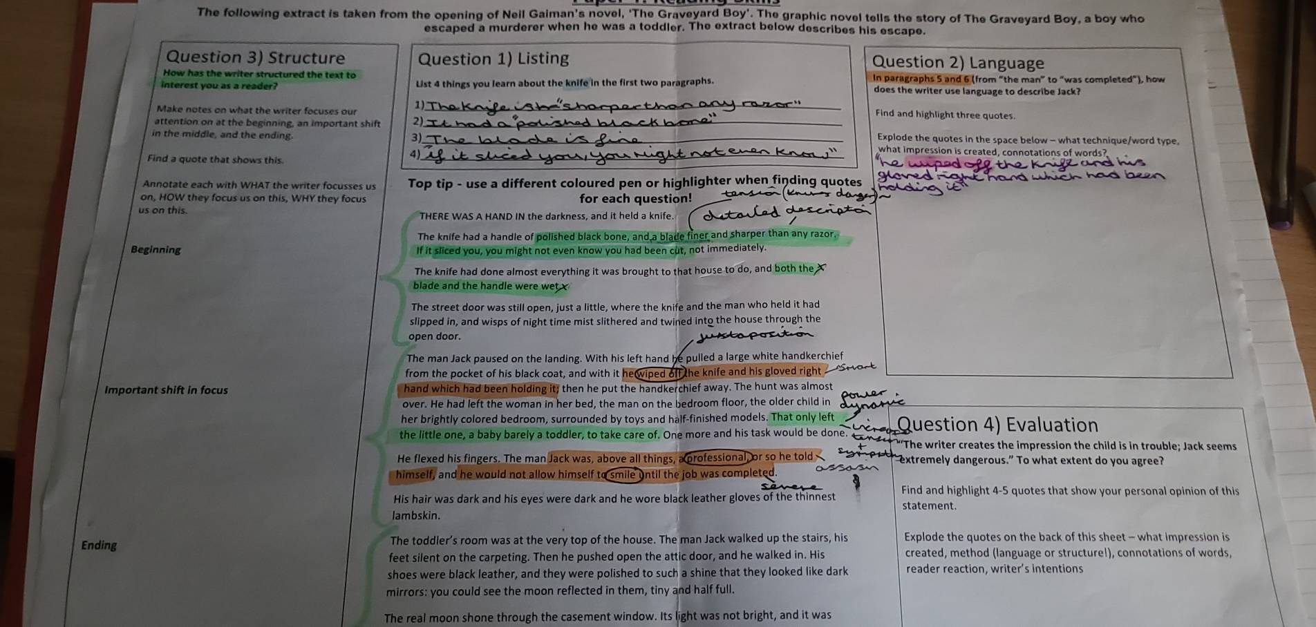 The following extract is taken from the opening of Neil Gaiman's novel, 'The Graveyard Boy'. The graphic novel tells the story of The Graveyard Boy, a boy who
escaped a murderer when he was a toddler. The extract below describes his escape.
Question 3) Structure Question 1) Listing
Question 2) Language
How has the writer structured the text to
interest you as a reader? List 4 things you learn about the knife in the first two paragraphs. In paragraphs 5 and 6 (from “the man” to “was completed"), how
does the writer use language to describe Jack?
Make notes on what the writer focuses our
1)_ _Find and highlight three quotes.
attention on at the beginning, an important shift 2)_
in the middle, and the ending. 3) _Explode the quotes in the space below - what technique/word type
_4
what impression is created, connotations of words?
Find a quote that shows this.
Annotate each with WHAT the writer focusses us Top tip - use a different coloured pen or highlighter when finding quotes
on, HOW they focus us on this, WHY they focus for each question!
us on this. THERE WAS A HAND IN the darkness, and it held a knife.
The knife had a handle of polished black bone, and a blade finer and sharper than any razor.
Beginning If it sliced you, you might not even know you had been cut, not immediately.
The knife had done almost everything it was brought to that house to do, and both the X
blade and the handle were wet
The street door was still open, just a little, where the knife and the man who held it had
slipped in, and wisps of night time mist slithered and twined into the house through the
open door. jslaposto
The man Jack paused on the landing. With his left hand he pulled a large white handkerchief
from the pocket of his black coat, and with it hewiped off the knife and his gloved right _ ore
Important shift in focus hand which had been holding it; then he put the handkerchief away. The hunt was almost
over. He had left the woman in her bed, the man on the bedroom floor, the older child in
poust
her brightly colored bedroom, surrounded by toys and half-finished models. That only left
the little ne, a ab barely a oder, o ake are or On more and his ak woul b one o  n Se reates he mpresin th chil s in troble; ack sems
He flexed his fingers. The man Jack was, above all things, a professional, or so he told P   " extremely dangerous.” To what extent do you agree?
himself, and he would not allow himself to smile until the job was completed.
His hair was dark and his eyes were dark and he wore black leather gloves of the thinnest Find and highlight 4-5 quotes that show your personal opinion of this
statement.
lambskin.
Ending The toddler’s room was at the very top of the house. The man Jack walked up the stairs, his  Explode the quotes on the back of this sheet - what impression is
feet silent on the carpeting. Then he pushed open the attic door, and he walked in. His created, method (language or structure!), connotations of words,
shoes were black leather, and they were polished to such a shine that they looked like dark reader reaction, writer’s intentions
mirrors: you could see the moon reflected in them, tiny and half full.
The real moon shone through the casement window. Its light was not bright, and it was