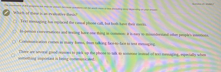 Question ID: 658857
The movement of the progress bar may be uneven because questions can be worth more or less (including zero) depending on your answer
Which of these is an evaluative thesis?
Text messaging has replaced the casual phone call, but both have their merits.
In-person conversations and texting have one thing in common: it is easy to misunderstand other people's intentions.
Communication comes in many forms, from talking face-to-face to text messaging.
There are several good reasons to pick up the phone to talk to someone instead of text messaging, especially when
something important is being communicated.